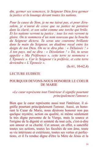 14
din, germer ses semences, le Seigneur Dieu fera germer
la justice et la louange devant toutes les nations.
Pour la cause de Sion, je ne me tairai pas, et pour Jéru-
salem, je n’aurai de cesse que sa justice ne paraisse
dans la clarté, et son salut comme une torche qui brûle.
Et les nations verront ta justice ; tous les rois verront ta
gloire. On te nommera d’un nom nouveau que la bouche
du Seigneur dictera. Tu seras une couronne brillante
dans la main du Seigneur, un diadème royal entre les
doigts de ton Dieu. On ne te dira plus : « Délaissée ! »
À ton pays, nul ne dira : « Désolation ! » Toi, tu seras
appelée « Ma Préférence », cette terre se nommera «
L’Épousée ». Car le Seigneur t’a préférée, et cette terre
deviendra « L’Épousée ».
(Is 61, 10-62,4)
LECTURE EUDISTE
POURQUOI DEVONS-NOUS HONORER LE COEUR
DE MARIE
«Le cœur représente tout l'intérieur il signifie pourtant
principalement l'amour.»
Bien que le cœur représente aussi tout l'intérieur, il si-
gnifie pourtant principalement l'amour. Aussi, en hono-
rant le Cœur de Marie, nous désirons honorer non pas
quelque mystère, action ou qualité, ni même seulement
la très digne personne de la Vierge, mais la source et
l'origine de la dignité et sainteté de tout cela, c'est-à-dire
son amour et sa charité. Cet amour, en effet, a sanctifié
toutes ses actions, toutes les facultés de son âme, toute
sa vie intérieure et extérieure, toutes ses vertus et perfec-
tions, et il l'a rendue digne d'être la Mère de Jésus et la
 