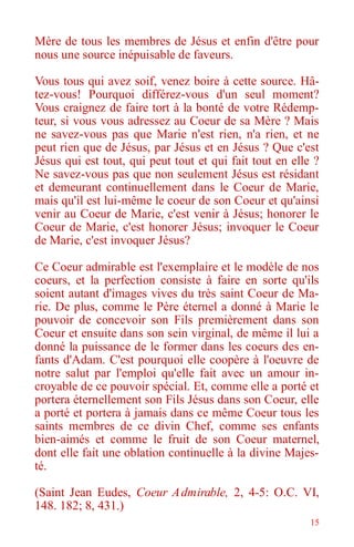15
Mère de tous les membres de Jésus et enfin d'être pour
nous une source inépuisable de faveurs.
Vous tous qui avez soif, venez boire à cette source. Hâ-
tez-vous! Pourquoi différez-vous d'un seul moment?
Vous craignez de faire tort à la bonté de votre Rédemp-
teur, si vous vous adressez au Coeur de sa Mère ? Mais
ne savez-vous pas que Marie n'est rien, n'a rien, et ne
peut rien que de Jésus, par Jésus et en Jésus ? Que c'est
Jésus qui est tout, qui peut tout et qui fait tout en elle ?
Ne savez-vous pas que non seulement Jésus est résidant
et demeurant continuellement dans le Coeur de Marie,
mais qu'il est lui-même le coeur de son Coeur et qu'ainsi
venir au Coeur de Marie, c'est venir à Jésus; honorer le
Coeur de Marie, c'est honorer Jésus; invoquer le Coeur
de Marie, c'est invoquer Jésus?
Ce Coeur admirable est l'exemplaire et le modèle de nos
coeurs, et la perfection consiste à faire en sorte qu'ils
soient autant d'images vives du très saint Coeur de Ma-
rie. De plus, comme le Père éternel a donné à Marie le
pouvoir de concevoir son Fils premièrement dans son
Coeur et ensuite dans son sein virginal, de même il lui a
donné la puissance de le former dans les coeurs des en-
fants d'Adam. C'est pourquoi elle coopère à l'oeuvre de
notre salut par l'emploi qu'elle fait avec un amour in-
croyable de ce pouvoir spécial. Et, comme elle a porté et
portera éternellement son Fils Jésus dans son Coeur, elle
a porté et portera à jamais dans ce même Coeur tous les
saints membres de ce divin Chef, comme ses enfants
bien-aimés et comme le fruit de son Coeur maternel,
dont elle fait une oblation continuelle à la divine Majes-
té.
(Saint Jean Eudes, Coeur Admirable, 2, 4-5: O.C. VI,
148. 182; 8, 431.)
 
