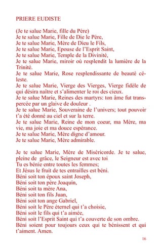 16
PRIERE EUDISTE
(Je te salue Marie, fille du Père)
Je te salue Marie, Fille de Die le Père,
Je te salue Marie, Mère de Dieu le Fils,
Je te salue Marie, Epouse de l’Esprit Saint,
Je te salue Marie, Temple de la Divinité,
Je te salue Marie, miroir où resplendit la lumière de la
Trinité.
Je te salue Marie, Rose resplendissante de beauté cé-
leste.
Je te salue Marie, Vierge des Vierges, Vierge fidèle de
qui désira naître et s’alimenter le roi des cieux.
Je te salue Marie, Reines des martyrs: ton âme fut trans-
percée par un glaive de douleur .
Je te salue Marie, Souveraine de l’univers; tout pouvoir
t’a été donné au ciel et sur la terre.
Je te salue Marie, Reine de mon coeur, ma Mère, ma
vie, ma joie et ma douce espérance.
Je te salue Marie, Mère digne d’amour.
Je te salue Marie, Mère admirable.
Je te salue Marie, Mère de Miséricorde. Je te salue,
pleine de grâce, le Seigneur est avec toi
Tu es bénie entre toutes les femmes;
Et Jésus le fruit de tes entrailles est béni.
Béni soit ton époux saint Joseph,
Béni soit ton père Joaquín,
Béni soit ta mère Ana,
Béni soit ton fils Juan,
Béni soit ton ange Gabriel,
Béni soit le Père éternel qui t’a choisie,
Béni soit le fils qui t’a aimée,
Béni soit l’Esprit Saint qui t’a couverte de son ombre.
Béni soient pour toujours ceux qui te bénissent et qui
t’aiment. Amen.
 