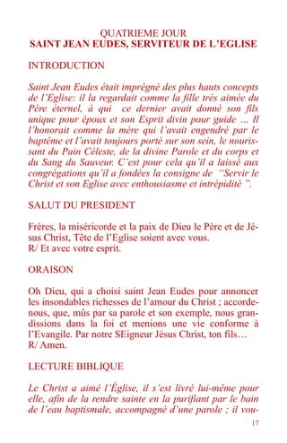 17
QUATRIEME JOUR
SAINT JEAN EUDES, SERVITEUR DE L’EGLISE
INTRODUCTION
Saint Jean Eudes était imprégné des plus hauts concepts
de l’Eglise: il la regardait comme la fille trés aimée du
Père éternel, à qui ce dernier avait donné son fils
unique pour époux et son Esprit divin pour guide … Il
l’honorait comme la mère qui l’avait engendré par le
baptême et l’avait toujours porté sur son sein, le nouris-
sant du Pain Céleste, de la divine Parole et du corps et
du Sang du Sauveur. C’est pour cela qu’il a laissé aux
congrégations qu’il a fondées la consigne de “Servir le
Christ et son Eglise avec enthousiasme et intrépidité ”.
SALUT DU PRESIDENT
Frères, la miséricorde et la paix de Dieu le Père et de Jé-
sus Christ, Tête de l’Eglise soient avec vous.
R/ Et avec votre esprit.
ORAISON
Oh Dieu, qui a choisi saint Jean Eudes pour annoncer
les insondables richesses de l’amour du Christ ; accorde-
nous, que, mûs par sa parole et son exemple, nous gran-
dissions dans la foi et menions une vie conforme à
l’Evangile. Par notre SEigneur Jésus Christ, ton fils…
R/ Amen.
LECTURE BIBLIQUE
Le Christ a aimé l’Église, il s’est livré lui-même pour
elle, afin de la rendre sainte en la purifiant par le bain
de l’eau baptismale, accompagné d’une parole ; il vou-
 