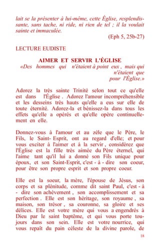 18
lait se la présenter à lui-même, cette Église, resplendis-
sante, sans tache, ni ride, ni rien de tel ; il la voulait
sainte et immaculée.
(Eph 5, 25b-27)
LECTURE EUDISTE
AIMER ET SERVIR L'ÉGLISE
«Des hommes qui n'étaient à point eux , mais qui
n'étaient que
pour l'Église.»
Adorez la très sainte Trinité selon tout ce qu'elle
est dans l'Église . Adorez l'amour incompréhensible
et les desseins très hauts qu'elle a eus sur elle de
toute éternité. Adorez-la et bénissez-la dans tous les
effets qu'elle a opérés et qu'elle opère continuelle-
ment en elle.
Donnez-vous à l'amour et au zèle que le Père, le
Fils, le Saint- Esprit, ont au regard d'elle; et pour
vous exciter à l'aimer et à la servir , considérez que
l'Église est la fille très aimée du Père éternel, qui
l'aime tant qu'il lui a donné son Fils unique pour
époux, et son Saint-Esprit, c'est - à - dire son coeur,
pour être son propre esprit et son propre coeur.
Elle est la soeur, la mère, l'épouse de Jésus, son
corps et sa plénitude, comme dit saint Paul, c'est - à
- dire son achèvement , son accomplissement et sa
perfection . Elle est son héritage, son royaume , sa
maison, son trésor , sa couronne, sa gloire et ses
délices. Elle est votre mère qui vous a engendrés à
Dieu par le saint baptême, et qui vous porte tou-
jours dans son sein. Elle est votre nourrice, qui
vous repaît du pain céleste de la divine parole, de
 