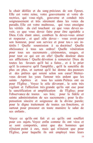 19
la chair déifiée et du sang précieux de son Époux.
Elle est votre reine, votre gouvernante et votre di-
rectrice, qui vous régit, gouverne et conduit très
soigneusement et très sûrement dans les voies du
paradis. Elle est votre maîtresse, qui vous enseigne
les vérités du ciel touchant ce que vous devez sa-
voir, ce que vous devez faire pour être agréable a
Dieu. Cela étant ainsi, combien la devez-vous aimer
et respecter , et quel zèle devez - vous avoir pour
son honneur, pour son service et pour tou s ses in-
térêts ! Quelle soumission à sa doctrine! Quelle
obéissance à tous ses ordres! Quelle vénération
pour tous ses sacrements , cérémonies, usages, et
pour tout ce qui est en elle! Quelle douleur dans
ses afflictions ! Quelle dévotion à remercier Dieu de
toutes les faveurs qu'il lui a faites , et à le prier
qu'il la conserve qu'il l'amplifie , qu'il la sanctifie de
plus en plus, et surtout qu'il lui donne des pasteurs
et des prêtres qui soient selon son cœur! Mettez-
vous devant les yeux l'amour très ardent que les
saints Apôtres et tous les saints Prêtres ont eu
pour l'Église . Voyez le zèle dévorant , le soin très
vigilant et l'affection très grande qu'ils ont eue pour
la sanctification et amplification de l'Église; pour
l'observance de toutes ses lois; pour la fidèle et
sainte administration de ses sacrements ; pour la dis-
pensation sincère et soigneuse de la divine parole;
pour le digne traitement de toutes ses fonctions, et
surtout pour procurer en toute manière le salut de
ses enfants .
Voyez ce qu'ils ont fait et ce qu'ils ont souffert
pour ces sujets. Voyez enfin comme ils ont vécu et
se sont comportés, ainsi que des hommes qui
n'étaient point à eux, mais qui n'étaient que pour
l'Église, pour laquelle ils ont employé tous leurs
 