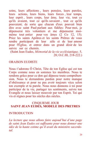 20
soins, leurs affections , leurs pensées, leurs paroles,
leurs actions, leurs biens, leurs forces , leur temps,
leur esprit , leurs corps, leur âme, leur vie, tout ce
qu'ils avaient, tout ce qu'ils savaient , tout ce qu'ils
pouvaient; de sorte que chacun d'eux pouvait bien
dire avec saint Paul parlant aux fidèles: Pour moi, je
dépenserai très volontiers et me dépenserai moi-
même tout entier pour vos âmes (2 Co 12, 15).
Priez les saints Apôtres et les saints Prêtres de vous
rendre participant de leur zèle et de leur amour
pour l'Église, et entrez dans un grand désir de les
suivre sur ce chemin.
(Saint Jean Eudes, Mémorial de la vie ecclésiastique, 5,
28; O.C.III, 218-222.)
ORAISON EUDISTE
Nous t’adorons Ô Christ, Tête de ton Eglise qui est ton
Corps comme nous en sommes les membres. Nous te
rendons grâce pour ce don qui dépasse toute compréhen-
sion. Nous te demandons pardon pour notre manque
d’obéissance et pour ne pas avoir toujours vécu selon
ton exemple et ta parole. Nous nous donnons à toi pour
participer de ta vie, partager tes sentiments, suivre ton
Evangile et nous laisser mouvoir par ton Esprit. Toi qui
vis et règnes pour les siècles des siècles.
CINQUIEME JOUR
SAINT JEAN EUDES, MODELE DES PRETRES
INTRODUCTION
La lecture que nous allons faire aujoud’hui d’une page
de saint Jean Eudes est suffisante pour nous donner une
idée de la haute estime qu’il avait du ministère sacerdo-
tal.
 