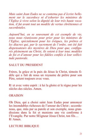 21
Mais saint Jean Eudes ne se contetna pas d’écrire belle-
ment sur le sacerdoce ni d’exhorter les ministres de
l’Eglise à vivre selon la dignité de leur très haute voca-
tion, il fut avant tout un modèle de vertus chrétiennes et
sacerdotales.
Aujourd’hui, en se souvenant de cet exemple de vie,
nous nous réunissons pour prier pour les ministres de
l’Eglise, spécialement pour les évêques, les prêtres et
les diacres qui, par le sacrement de l’ordre, ont été fait
dispensateurs des mystères de Dieu pour que, configu-
rés pleinement au Christ, ils soient à leur tour, modèles
de foi et d’amour pour les fidèles confiés à leur sollici-
tude pastorale.
SALUT DU PRESIDENT
Frères, la grâce et la paix de Jésus le Christ, témoin fi-
dèle qui a fait de nous un royaume de prêtre pour son
Père, soient toujours avec vous.
R/ et avec votre esprit : à lui la gloire et le règne pour les
siècles des siècles. Amen.
ORAISON
Oh Dieu, qui a choisi saint Jean Eudes pour annoncer
les insondables richesses de l’amour du Christ ; accorde-
nous, que, mûs par sa parole et son exemple, nous gran-
dissions dans la foi et menions une vie conforme à
l’Evangile. Par notre SEigneur Jésus Christ, ton fils…
R/ Amen.
LECTURE BIBLIQUE
 