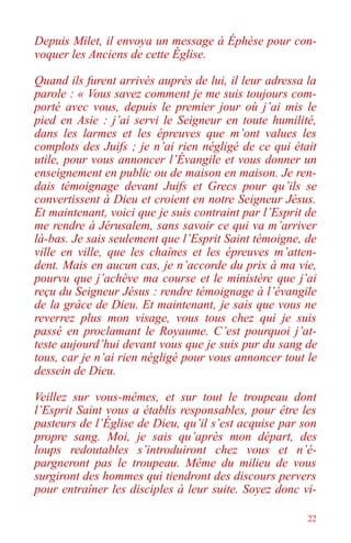 22
Depuis Milet, il envoya un message à Éphèse pour con-
voquer les Anciens de cette Église.
Quand ils furent arrivés auprès de lui, il leur adressa la
parole : « Vous savez comment je me suis toujours com-
porté avec vous, depuis le premier jour où j’ai mis le
pied en Asie : j’ai servi le Seigneur en toute humilité,
dans les larmes et les épreuves que m’ont values les
complots des Juifs ; je n’ai rien négligé de ce qui était
utile, pour vous annoncer l’Évangile et vous donner un
enseignement en public ou de maison en maison. Je ren-
dais témoignage devant Juifs et Grecs pour qu’ils se
convertissent à Dieu et croient en notre Seigneur Jésus.
Et maintenant, voici que je suis contraint par l’Esprit de
me rendre à Jérusalem, sans savoir ce qui va m’arriver
là-bas. Je sais seulement que l’Esprit Saint témoigne, de
ville en ville, que les chaînes et les épreuves m’atten-
dent. Mais en aucun cas, je n’accorde du prix à ma vie,
pourvu que j’achève ma course et le ministère que j’ai
reçu du Seigneur Jésus : rendre témoignage à l’évangile
de la grâce de Dieu. Et maintenant, je sais que vous ne
reverrez plus mon visage, vous tous chez qui je suis
passé en proclamant le Royaume. C’est pourquoi j’at-
teste aujourd’hui devant vous que je suis pur du sang de
tous, car je n’ai rien négligé pour vous annoncer tout le
dessein de Dieu.
Veillez sur vous-mêmes, et sur tout le troupeau dont
l’Esprit Saint vous a établis responsables, pour être les
pasteurs de l’Église de Dieu, qu’il s’est acquise par son
propre sang. Moi, je sais qu’après mon départ, des
loups redoutables s’introduiront chez vous et n’é-
pargneront pas le troupeau. Même du milieu de vous
surgiront des hommes qui tiendront des discours pervers
pour entraîner les disciples à leur suite. Soyez donc vi-
 