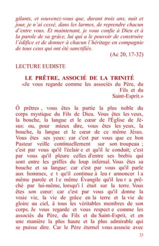 23
gilants, et souvenez-vous que, durant trois ans, nuit et
jour, je n’ai cessé, dans les larmes, de reprendre chacun
d’entre vous. Et maintenant, je vous confie à Dieu et à
la parole de sa grâce, lui qui a le pouvoir de construire
l’édifice et de donner à chacun l’héritage en compagnie
de tous ceux qui ont été sanctifiés.
(Ac 20, 17-32)
LECTURE EUDISTE
LE PRÊTRE, ASSOCIÉ DE LA TRINITÉ
«Je vous regarde comme les associés du Père, du
Fils et du
Saint-Esprit.»
Ô prêtres , vous êtes la partie la plus noble du
corps mystique du Fils de Dieu. Vous êtes les veux,
la bouche, la langue et le cœur de l'Église de Jé-
sus: ou, pour mieux dire, vous êtes les yeux, la
bouche, la langue et le cœur de ce même Jésus.
Vous êtes ses yeux: car c'est par vous que ce bon
Pasteur veille continuellement sur son troupeau ;
c'est par vous qu'il l'éclair e et qu'il le conduit; c'est
par vous qu'il pleure celles d'entre ses brebis qui
sont entre les griffes du loup infernal. Vous êtes sa
bouche et sa langue: car c'est par vous qu'il parle
aux hommes, e t qu'il continue à leu r annoncer l a
même parole et l e même Évangile qu'il leu r a prê-
ché par lui-même, lorsqu'i l était sur la terre. Vous
êtes son cœur: car c'est par vous qu'il donne la
vraie vie, la vie de grâce en la terre et la vie de
gloire au ciel, à tous les véritables membres de son
corps. Je vous regarde et vous respect e comme les
associés du Père, du Fils et du Saint-Esprit, et en
une manière la plus haute et la plus admirable qui
se puisse dire. Car le Père éternel vous associe avec
 