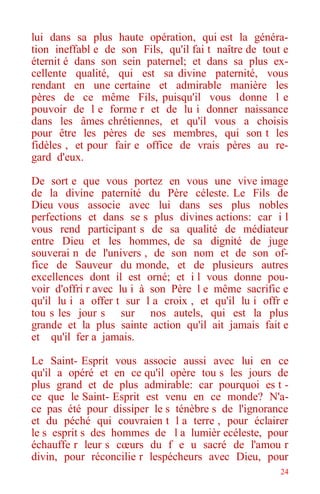 24
lui dans sa plus haute opération, qui est la généra-
tion ineffabl e de son Fils, qu'il fai t naître de tout e
éternit é dans son sein paternel; et dans sa plus ex-
cellente qualité, qui est sa divine paternité, vous
rendant en une certaine et admirable manière les
pères de ce même Fils, puisqu'il vous donne l e
pouvoir de l e forme r et de lu i donner naissance
dans les âmes chrétiennes, et qu'il vous a choisis
pour être les pères de ses membres, qui son t les
fidèles , et pour fair e office de vrais pères au re-
gard d'eux.
De sort e que vous portez en vous une vive image
de la divine paternité du Père céleste. Le Fils de
Dieu vous associe avec lui dans ses plus nobles
perfections et dans se s plus divines actions: car i l
vous rend participant s de sa qualité de médiateur
entre Dieu et les hommes, de sa dignité de juge
souverai n de l'univers , de son nom et de son of-
fice de Sauveur du monde, et de plusieurs autres
excellences dont il est orné; et i l vous donne pou-
voir d'offri r avec lu i à son Père l e même sacrific e
qu'il lu i a offer t sur l a croix , et qu'il lu i offr e
tou s les jour s sur nos autels, qui est la plus
grande et la plus sainte action qu'il ait jamais fait e
et qu'il fer a jamais.
Le Saint- Esprit vous associe aussi avec lui en ce
qu'il a opéré et en ce qu'il opère tou s les jours de
plus grand et de plus admirable: car pourquoi es t -
ce que le Saint- Esprit est venu en ce monde? N'a-
ce pas été pour dissiper le s ténèbre s de l'ignorance
et du péché qui couvraien t l a terre , pour éclairer
le s esprit s des hommes de l a lumièr ecéleste, pour
échauffe r leur s cœurs du f e u sacré de l'amou r
divin, pour réconcilie r lespécheurs avec Dieu, pour
 
