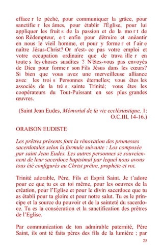 25
efface r le péché, pour communiquer la grâce, pour
sanctifie r les âmes, pour établir l'Église, pour lui
appliquer les fruit s de la passion et de la mo r t de
son Rédempteur, e t enfin pour détruire et anéantir
en nous le vieil homme, et pour y forme r et f air e
naître Jésus-Christ? Or n'est- ce pas votre emploi et
votre occupation ordinaire que de trava ille r en
toute s les choses susdites ? N'êtes-vous pas envoyés
de Dieu pour forme r son Fils Jésus dans les cœurs?
Si bien que vous avez une merveilleuse alliance
avec les troi s Personnes éternelles; vous êtes les
associés de la trè s sainte Trinité; vous êtes les
coopérateurs du Tout-Puissant en ses plus grandes
œuvres.
(Saint Jean Eudes, Mémorial de la vie ecclésiastique, 1:
O.C.III, 14-16.)
ORAISON EUDISTE
Les prêtres présents font la rénovation des promesses
sacerdotales selon la formule suivante : Los composée
par saint Jean Eudes. Les autres personnes se souveien-
nent de leur sacerdoce baptsimal par lequel nous avons
tous été configurés au Christ prêtre, prophète et roi.
Trinité adorable, Père, Fils et Esprit Saint. Je t’adore
pour ce que tu es en toi même, pour les oeuvres de la
création, pour l’Eglise et pour le divin sacerdoce que tu
as établi pour ta gloire et pour notre salut. Tu es le prín-
cipe et la source du pouvoir et de la sainteté du sacerdo-
ce. Tu es la consécration et la sanctification des prêtres
de l’Eglise.
Par communication de ton admirable paternité, Père
Saint, ils ont té faits pères des fils de la lumière ; par
 