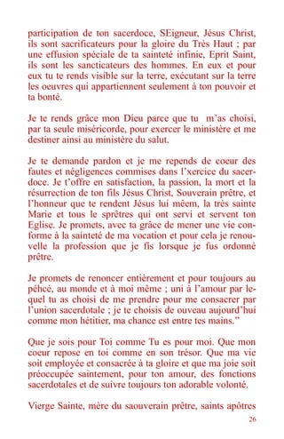 26
participation de ton sacerdoce, SEigneur, Jésus Christ,
ils sont sacrificateurs pour la gloire du Très Haut ; par
une effusion spéciale de ta sainteté infinie, Eprit Saint,
ils sont les sancticateurs des hommes. En eux et pour
eux tu te rends visible sur la terre, exécutant sur la terre
les oeuvres qui appartiennent seulement à ton pouvoir et
ta bonté.
Je te rends grâce mon Dieu parce que tu m’as choisi,
par ta seule miséricorde, pour exercer le ministère et me
destiner ainsi au ministère du salut.
Je te demande pardon et je me repends de coeur des
fautes et négligences commises dans l’xercice du sacer-
doce. Je t’offre en satisfaction, la passion, la mort et la
résurrection de ton fils Jésus Christ, Souverain prêtre, et
l’honneur que te rendent Jésus lui mêem, la très sainte
Marie et tous le sprêtres qui ont servi et servent ton
Eglise. Je promets, avec ta grâce de mener une vie con-
forme à la sainteté de ma vocation et pour cela je renou-
velle la profession que je fis lorsque je fus ordonné
prêtre.
Je promets de renoncer entièrement et pour toujours au
péhcé, au monde et à moi même ; uni à l’amour par le-
quel tu as choisi de me prendre pour me consacrer par
l’union sacerdotale ; je te choisis de ouveau aujourd’hui
comme mon hétitier, ma chance est entre tes mains.”
Que je sois pour Toi comme Tu es pour moi. Que mon
coeur repose en toi comme en son trésor. Que ma vie
soit employée et consacrée à ta gloire et que ma joie soit
préoccupée saintement, pour ton amour, des fonctions
sacerdotales et de suivre toujours ton adorable volonté.
Vierge Sainte, mère du saouverain prêtre, saints apôtres
 