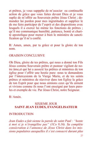 27
et prêtres, je vous suppplie de m’asocier oa continuelle
action de grâce que vous faites devant Dieu et je vous
suplie de m’offrir au Souverain prêtre Jésus Christ ; de-
mandez lui pardon pour mes ingratitudes et suppliez le
de me faire participer de l’esprit et des dispositions avec
lesquels il a exercé lui même les fonctions de prêtres ;
qu’il me communique humilité, patience, bonté et chari-
té apostolique pour mener à bien le ministère de sancti-
fication qu’il m’a confié.
R/ Amen, amen, par ta grâce et pour la gloire de ton
nom.
ORAISON CONCLUSIVE
Oh Dieu, gloire de tes prêtres, qui nous a donné ton Fils
Jésus comme Souverain prêtre et pasteur vigilant de no-
tre âme,et qui lui a associé les prêtres et ministres de ton
église pour t’offrir une hostie pure: nous te demandons
par l’intercesionn de la Vierge Marie, et de tes saints
prêtres et ministres de réaviver dans ton Eglise la grâce
de ton Esprit pour que nous aimions ceux qu’ils aiment
et vivions comme ils nous l’ont enseigné par leurs paro-
les et exemple de vie. Par Jésus Christ, notre Seigneur.
R/ Amén.
SIXIEME JOUR
SAINT JEAN EUDES, EVANGELISATEUR
INTRODUCTION
Jean Eudes a fait sienne la parole de saint Paul : “honte
à moi si je n’évangélise pas” (1Co 9,16). Sa complète
consécration à l’annonce de Jésus Christ dans les mis-
sions populaires auxquelles il s’est consacré durant plus
 
