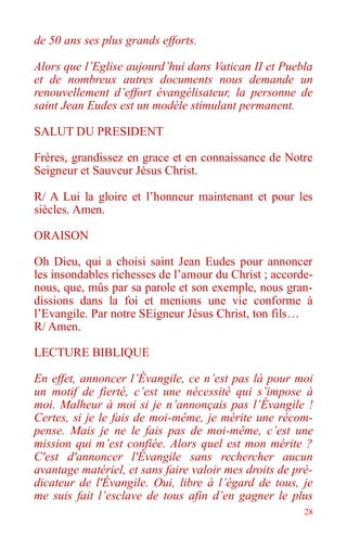28
de 50 ans ses plus grands efforts.
Alors que l’Eglise aujourd’hui dans Vatican II et Puebla
et de nombreux autres documents nous demande un
renouvellement d’effort évangélisateur, la personne de
saint Jean Eudes est un modèle stimulant permanent.
SALUT DU PRESIDENT
Frères, grandissez en grace et en connaissance de Notre
Seigneur et Sauveur Jésus Christ.
R/ A Lui la gloire et l’honneur maintenant et pour les
siècles. Amen.
ORAISON
Oh Dieu, qui a choisi saint Jean Eudes pour annoncer
les insondables richesses de l’amour du Christ ; accorde-
nous, que, mûs par sa parole et son exemple, nous gran-
dissions dans la foi et menions une vie conforme à
l’Evangile. Par notre SEigneur Jésus Christ, ton fils…
R/ Amen.
LECTURE BIBLIQUE
En effet, annoncer l’Évangile, ce n’est pas là pour moi
un motif de fierté, c’est une nécessité qui s’impose à
moi. Malheur à moi si je n’annonçais pas l’Évangile !
Certes, si je le fais de moi-même, je mérite une récom-
pense. Mais je ne le fais pas de moi-même, c’est une
mission qui m’est confiée. Alors quel est mon mérite ?
C'est d'annoncer l'Évangile sans rechercher aucun
avantage matériel, et sans faire valoir mes droits de pré-
dicateur de l'Évangile. Oui, libre à l’égard de tous, je
me suis fait l’esclave de tous afin d’en gagner le plus
 