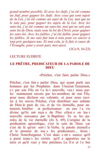 29
grand nombre possible. Et avec les Juifs, j’ai été comme
un Juif, pour gagner les Juifs. Avec ceux qui sont sujets
de la Loi, j’ai été comme un sujet de la Loi, moi qui ne
le suis pas, pour gagner les sujets de la Loi. Avec les
sans-loi, j’ai été comme un sans-loi, moi qui ne suis pas
sans loi de Dieu, mais sous la loi du Christ, pour gagner
les sans-loi. Avec les faibles, j’ai été faible, pour gagner
les faibles. Je me suis fait tout à tous pour en sauver à
tout prix quelques-uns. Et tout cela, je le fais à cause de
l’Évangile, pour y avoir part, moi aussi.
(1Co 9, 16-23)
LECTURE EUDISTE
LE PRÊTRE, PREDICATEUR DE LA PAROLE DE
DIEU
«Prêcher, c'est faire parler Dieu.»
Prêcher, c'est fair e parler Dieu, qui ayant parlé aux
hommes par les Prophètes dans l'Ancien Testament,
e t par son Fils en l a lo i nouvelle, veu t nous par-
ler maintenant encore par les membres de son Fils,
pour nous déclarer ses volontés et pour nous exci-
ter à les suivre. Prêcher, c'est distribuer aux enfants
de Dieu le pain de vie, et de vie éternelle, pour en-
tretenir, fortifier et perfectionner en eux l a vie
divine qu'ils ont reçu e du Père célest e en leu r
nouvelle naissance par le Baptême: Tu as les pa-
roles de la vie éternelle (Jn 6, 69). L'origine de la
prédication apostolique, c'est le sein de Dieu: car
c'est de là qu'est sort i le Verbe, la parole éternell e
et le premier de tou s les prédicateurs , Jésus -
Christ NotreSeigneur. C'est dans c ett e source qu'il
a puisé toute s les vérités qu'il a apportées sur la
terre et qu'il veut y être prêchées. La fi n et l e but
 
