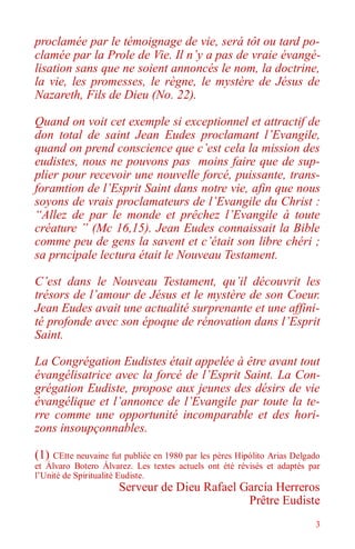 3
proclamée par le témoignage de vie, será tôt ou tard po-
clamée par la Prole de Vie. Il n’y a pas de vraie évangé-
lisation sans que ne soient annoncés le nom, la doctrine,
la vie, les promesses, le règne, le mystère de Jésus de
Nazareth, Fils de Dieu (No. 22).
Quand on voit cet exemple si exceptionnel et attractif de
don total de saint Jean Eudes proclamant l’Evangile,
quand on prend conscience que c’est cela la mission des
eudistes, nous ne pouvons pas moins faire que de sup-
plier pour recevoir une nouvelle forcé, puissante, trans-
foramtion de l’Esprit Saint dans notre vie, afin que nous
soyons de vrais proclamateurs de l’Evangile du Christ :
“Allez de par le monde et prêchez l’Evangile à toute
créature ” (Mc 16,15). Jean Eudes connaissait la Bible
comme peu de gens la savent et c’était son libre chéri ;
sa prncipale lectura était le Nouveau Testament.
C’est dans le Nouveau Testament, qu’il découvrit les
trésors de l’amour de Jésus et le mystère de son Coeur.
Jean Eudes avait une actualité surprenante et une affini-
té profonde avec son époque de rénovation dans l’Esprit
Saint.
La Congrégation Eudistes était appelée à être avant tout
évangélisatrice avec la forcé de l’Esprit Saint. La Con-
grégation Eudiste, propose aux jeunes des désirs de vie
évangélique et l’annonce de l’Evangile par toute la te-
rre comme une opportunité incomparable et des hori-
zons insoupçonnables.
(1) CEtte neuvaine fut publiée en 1980 par les pères Hipólito Arias Delgado
et Álvaro Botero Álvarez. Les textes actuels ont été révisés et adaptés par
l’Unité de Spiritualité Eudiste.
Serveur de Dieu Rafael García Herreros
Prêtre Eudiste
 