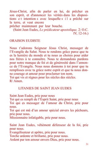 31
Jésus-Christ, afin de parler en lui, de prêcher en
son esprit, et d'annoncer les vérités dans les disposi-
tions e t intention s avec lesquelle s i l a prêché sur
la terre, et veut encore
prêcher maintenant par leur bouche.
(Saint Jean Eudes, Le prédicateur apostolique, 2: O.C.
IV, 12-16.)
ORAISON EUDISTE
Nous t’adorons Seigneur Jésus Christ, messager de
l’Evangile du Salut. Nous te rendons grâce parce que tu
es la lumière du monde et tu nous as choisis pour aider
nos frères à te connaître. Nous te demandons pardons
pour notre manque de foi et de générosité dans l’annon-
ce de l’Evangile. Nous nous donnons à toi pour que tu
remplisses avec ta grâce notre esprit et que tu nous don-
ne courage et amour pour proclamer ton nom.
Toi qui vis et règnes pour les siècles des siècles.
R/ Amen.
LITANIES DE SAINT JEAN EUDES
Saint Jean Eudes, prie pour nous
Toi qui es rempli de l’Esprit Saint, prie pour nous
Toi qui es messager de l’amour du Christ, prie pour
nous.
Toi qui est mû d’un amour spécial envers les pêcheurs,
prie pour nous.
Missionnaire infatigable, prie pour nous.
Saint Jean Eudes, véhément défenseur de la foi, prie
pour nous.
Evangélisateur et apôtre, prie pour nous.
Torche ardente et brillante, prie pour nous.
Ardent par ton amour envers Dieu, prie pour nous.
 