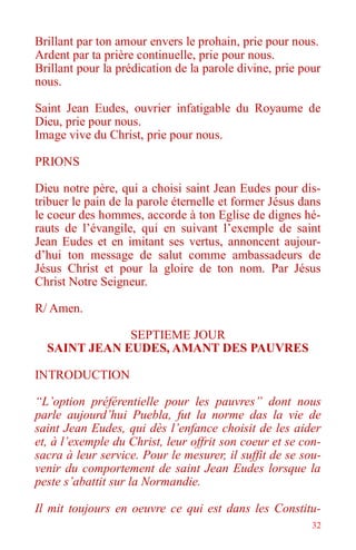 32
Brillant par ton amour envers le prohain, prie pour nous.
Ardent par ta prière continuelle, prie pour nous.
Brillant pour la prédication de la parole divine, prie pour
nous.
Saint Jean Eudes, ouvrier infatigable du Royaume de
Dieu, prie pour nous.
Image vive du Christ, prie pour nous.
PRIONS
Dieu notre père, qui a choisi saint Jean Eudes pour dis-
tribuer le pain de la parole éternelle et former Jésus dans
le coeur des hommes, accorde à ton Eglise de dignes hé-
rauts de l’évangile, qui en suivant l’exemple de saint
Jean Eudes et en imitant ses vertus, annoncent aujour-
d’hui ton message de salut comme ambassadeurs de
Jésus Christ et pour la gloire de ton nom. Par Jésus
Christ Notre Seigneur.
R/ Amen.
SEPTIEME JOUR
SAINT JEAN EUDES, AMANT DES PAUVRES
INTRODUCTION
“L’option préférentielle pour les pauvres” dont nous
parle aujourd’hui Puebla, fut la norme das la vie de
saint Jean Eudes, qui dès l’enfance choisit de les aider
et, à l’exemple du Christ, leur offrit son coeur et se con-
sacra à leur service. Pour le mesurer, il suffit de se sou-
venir du comportement de saint Jean Eudes lorsque la
peste s’abattit sur la Normandie.
Il mit toujours en oeuvre ce qui est dans les Constitu-
 