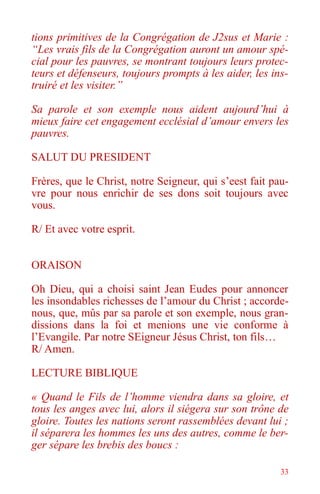 33
tions primitives de la Congrégation de J2sus et Marie :
“Les vrais fils de la Congrégation auront un amour spé-
cial pour les pauvres, se montrant toujours leurs protec-
teurs et défenseurs, toujours prompts à les aider, les ins-
truiré et les visiter.”
Sa parole et son exemple nous aident aujourd’hui à
mieux faire cet engagement ecclésial d’amour envers les
pauvres.
SALUT DU PRESIDENT
Frères, que le Christ, notre Seigneur, qui s’eest fait pau-
vre pour nous enrichir de ses dons soit toujours avec
vous.
R/ Et avec votre esprit.
ORAISON
Oh Dieu, qui a choisi saint Jean Eudes pour annoncer
les insondables richesses de l’amour du Christ ; accorde-
nous, que, mûs par sa parole et son exemple, nous gran-
dissions dans la foi et menions une vie conforme à
l’Evangile. Par notre SEigneur Jésus Christ, ton fils…
R/ Amen.
LECTURE BIBLIQUE
« Quand le Fils de l’homme viendra dans sa gloire, et
tous les anges avec lui, alors il siégera sur son trône de
gloire. Toutes les nations seront rassemblées devant lui ;
il séparera les hommes les uns des autres, comme le ber-
ger sépare les brebis des boucs :
 