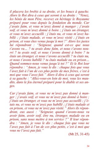 34
il placera les brebis à sa droite, et les boucs à gauche.
Alors le Roi dira à ceux qui seront à sa droite : “Venez,
les bénis de mon Père, recevez en héritage le Royaume
préparé pour vous depuis la fondation du monde. Car
j’avais faim, et vous m’avez donné à manger ; j’avais
soif, et vous m’avez donné à boire ; j’étais un étranger,
et vous m’avez accueilli ; j’étais nu, et vous m’avez ha-
billé ; j’étais malade, et vous m’avez visité ; j’étais en
prison, et vous êtes venus jusqu’à moi !” Alors les justes
lui répondront : “Seigneur, quand est-ce que nous
t’avons vu… ? tu avais donc faim, et nous t’avons nou-
rri ? tu avais soif, et nous t’avons donné à boire ? tu
étais un étranger, et nous t’avons accueilli ? tu étais nu,
et nous t’avons habillé ? tu étais malade ou en prison…
Quand sommes-nous venus jusqu’à toi ?” Et le Roi leur
répondra : “Amen, je vous le dis : chaque fois que vous
l’avez fait à l’un de ces plus petits de mes frères, c’est à
moi que vous l’avez fait.” Alors il dira à ceux qui seront
à sa gauche : “Allez-vous-en loin de moi, vous les mau-
dits, dans le feu éternel préparé pour le diable et ses an-
ges.
Car j’avais faim, et vous ne m’avez pas donné à man-
ger ; j’avais soif, et vous ne m’avez pas donné à boire ;
j’étais un étranger, et vous ne m’avez pas accueilli ; j’é-
tais nu, et vous ne m’avez pas habillé ; j’étais malade et
en prison, et vous ne m’avez pas visité.” Alors ils répon-
dront, eux aussi : “Seigneur, quand t’avons-nous vu
avoir faim, avoir soif, être nu, étranger, malade ou en
prison, sans nous mettre à ton service ?” Il leur répon-
dra : “Amen, je vous le dis : chaque fois que vous ne
l’avez pas fait à l’un de ces plus petits, c’est à moi que
vous ne l’avez pas fait.”
(Mt 25, 31-45)
 