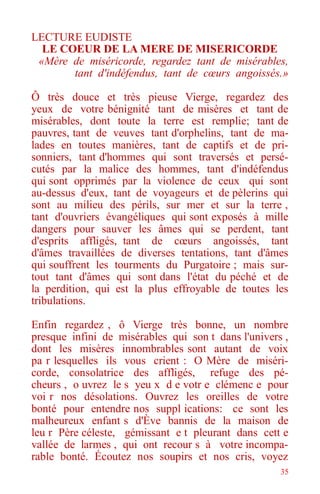 35
LECTURE EUDISTE
LE COEUR DE LA MERE DE MISERICORDE
«Mère de miséricorde, regardez tant de misérables,
tant d'indéfendus, tant de cœurs angoissés.»
Ô très douce et très pieuse Vierge, regardez des
yeux de votre bénignité tant de misères et tant de
misérables, dont toute la terre est remplie; tant de
pauvres, tant de veuves tant d'orphelins, tant de ma-
lades en toutes manières, tant de captifs et de pri-
sonniers, tant d'hommes qui sont traversés et persé-
cutés par la malice des hommes, tant d'indéfendus
qui sont opprimés par la violence de ceux qui sont
au-dessus d'eux, tant de voyageurs et de pèlerins qui
sont au milieu des périls, sur mer et sur la terre ,
tant d'ouvriers évangéliques qui sont exposés à mille
dangers pour sauver les âmes qui se perdent, tant
d'esprits affligés, tant de cœurs angoissés, tant
d'âmes travaillées de diverses tentations, tant d'âmes
qui souffrent les tourments du Purgatoire ; mais sur-
tout tant d'âmes qui sont dans l'état du péché et de
la perdition, qui est la plus effroyable de toutes les
tribulations.
Enfin regardez , ô Vierge très bonne, un nombre
presque infini de misérables qui son t dans l'univers ,
dont les misères innombrables sont autant de voix
pa r lesquelles ils vous crient : O Mère de miséri-
corde, consolatrice des affligés, refuge des pé-
cheurs , o uvrez le s yeu x d e votr e clémenc e pour
voi r nos désolations. Ouvrez les oreilles de votre
bonté pour entendre nos suppl ications: ce sont les
malheureux enfant s d'Ève bannis de la maison de
leu r Père céleste, gémissant e t pleurant dans cett e
vallée de larmes , qui ont recour s à votre incompa-
rable bonté. Écoutez nos soupirs et nos cris, voyez
 