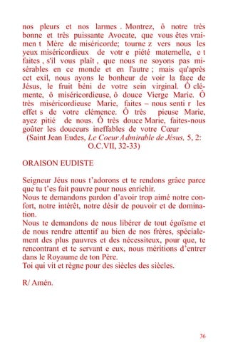 36
nos pleurs et nos larmes . Montrez, ô notre très
bonne et très puissante Avocate, que vous êtes vrai-
men t Mère de miséricorde; tourne z vers nous les
yeux miséricordieux de votr e piété maternelle, e t
faites , s'il vous plaît , que nous ne soyons pas mi-
sérables en ce monde et en l'autre ; mais qu'après
cet exil, nous ayons le bonheur de voir la face de
Jésus, le fruit béni de votre sein virginal. Ô clé-
mente, ô miséricordieuse, ô douce Vierge Marie. Ô
très miséricordieuse Marie, faites – nous senti r les
effet s de votre clémence. Ô très pieuse Marie,
ayez pitié de nous. Ô très douce Marie, faites-nous
goûter les douceurs ineffables de votre Cœur
(Saint Jean Eudes, Le CoeurAdmirable de Jésus, 5, 2:
O.C.VII, 32-33)
ORAISON EUDISTE
Seigneur Jéus nous t’adorons et te rendons grâce parce
que tu t’es fait pauvre pour nous enrichir.
Nous te demandons pardon d’avoir trop aimé notre con-
fort, notre intérêt, notre désir de pouvoir et de domina-
tion.
Nous te demandons de nous libérer de tout égoïsme et
de nous rendre attentif au bien de nos frères, spéciale-
ment des plus pauvres et des nécessiteux, pour que, te
rencontrant et te servant e eux, nous méritions d’entrer
dans le Royaume de ton Père.
Toi qui vit et règne pour des siècles des siècles.
R/ Amén.
 