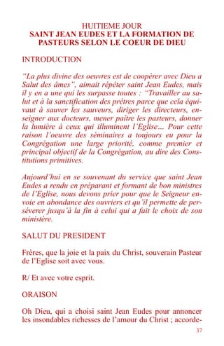37
HUITIEME JOUR
SAINT JEAN EUDES ET LA FORMATION DE
PASTEURS SELON LE COEUR DE DIEU
INTRODUCTION
“La plus divine des oeuvres est de coopérer avec Dieu a
Salut des âmes”, aimait répéter saint Jean Eudes, mais
il y en a une qui les surpasse toutes : “Travailler au sa-
lut et à la sanctification des prêtres parce que cela équi-
vaut à sauver les sauveurs, diriger les directeurs, en-
seigner aux docteurs, mener paître les pasteurs, donner
la lumière à ceux qui illuminent l’Eglise… Pour cette
raison l’oeuvre des séminaires a toujours eu pour la
Congrégation une large priorité, comme premier et
principal objectif de la Congrégation, au dire des Cons-
titutions primitives.
Aujourd’hui en se souvenant du service que saint Jean
Eudes a rendu en préparant et formant de bon ministres
de l’Eglise, nous devons prier pour que le Seigneur en-
voie en abondance des ouvriers et qu’il permette de per-
séverer jusqu’à la fin à celui qui a fait le choix de son
ministère.
SALUT DU PRESIDENT
Frères, que la joie et la paix du Christ, souverain Pasteur
de l’Eglise soit avec vous.
R/ Et avec votre esprit.
ORAISON
Oh Dieu, qui a choisi saint Jean Eudes pour annoncer
les insondables richesses de l’amour du Christ ; accorde-
 