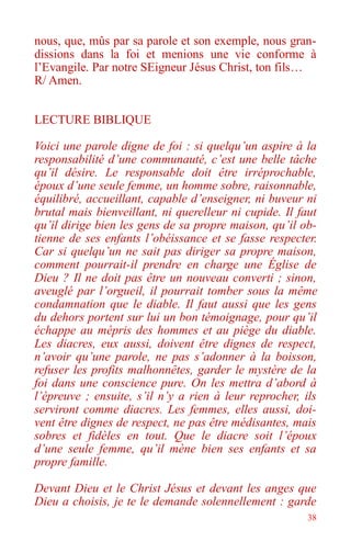38
nous, que, mûs par sa parole et son exemple, nous gran-
dissions dans la foi et menions une vie conforme à
l’Evangile. Par notre SEigneur Jésus Christ, ton fils…
R/ Amen.
LECTURE BIBLIQUE
Voici une parole digne de foi : si quelqu’un aspire à la
responsabilité d’une communauté, c’est une belle tâche
qu’il désire. Le responsable doit être irréprochable,
époux d’une seule femme, un homme sobre, raisonnable,
équilibré, accueillant, capable d’enseigner, ni buveur ni
brutal mais bienveillant, ni querelleur ni cupide. Il faut
qu’il dirige bien les gens de sa propre maison, qu’il ob-
tienne de ses enfants l’obéissance et se fasse respecter.
Car si quelqu’un ne sait pas diriger sa propre maison,
comment pourrait-il prendre en charge une Église de
Dieu ? Il ne doit pas être un nouveau converti ; sinon,
aveuglé par l’orgueil, il pourrait tomber sous la même
condamnation que le diable. Il faut aussi que les gens
du dehors portent sur lui un bon témoignage, pour qu’il
échappe au mépris des hommes et au piège du diable.
Les diacres, eux aussi, doivent être dignes de respect,
n’avoir qu’une parole, ne pas s’adonner à la boisson,
refuser les profits malhonnêtes, garder le mystère de la
foi dans une conscience pure. On les mettra d’abord à
l’épreuve ; ensuite, s’il n’y a rien à leur reprocher, ils
serviront comme diacres. Les femmes, elles aussi, doi-
vent être dignes de respect, ne pas être médisantes, mais
sobres et fidèles en tout. Que le diacre soit l’époux
d’une seule femme, qu’il mène bien ses enfants et sa
propre famille.
Devant Dieu et le Christ Jésus et devant les anges que
Dieu a choisis, je te le demande solennellement : garde
 