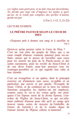 39
ces règles sans parti pris, et ne fais rien par favoritisme.
Ne décide pas trop vite d’imposer les mains à quel-
qu’un, ne te rends pas complice des péchés d’autrui,
garde-toi pur.
(1Tm 3, 1-12. 5, 21-22)
LECTURE EUDISTE
LE PRÊTRE PASTEUR SELON LE CŒUR DE
DIEU
«Toujours prêt à donner son sang et à sacrifier sa
vie.»
Qu'est-ce qu'un pasteur selon le Cœur de Dieu ?
C'est un vrai père du peuple de Dieu, qui a un
cœur rempli d'amour vraiment paternel pour ses en-
fants: amour qui le presse de travailler sans cesse
pour les nourrir du pain de la Parole sacrée et des
saints sacrements, pour les revêtir de Jésus-Christ et
de son divin Esprit, pour leur procurer tous les
avantages possibles en ce qui regarde leur salut et
leur éternité.
C'est un évangéliste et un apôtre, dont le principal
exercice est d'annoncer sans cesse, en public et en
particulier, par œuvre et par parole, l'Évangile de
Jésus- Christ, et de continuer sur la terre les mêmes
fonctions auxquelles les Apôtres ont été employés,
comme aussi la vie et les vertus qu'ils ont prati-
quées. C'est l'époux sacré de la divine Épouse, c'est-
à-dire de l'Église de Jésus-Christ, et qui est telle-
ment embrasé d'amour pour elle qu'il ne songe qu'à
trouver toutes sortes de moyens de l'embellir, de
l'orner, de l'enrichi r et de la rendre digne de
l'amour éternel de l'Époux céleste et immortel.
 