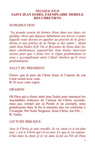 4
PREMIER JOUR
SAINT JEAN EUDES, EXEMPLAIRE MODELE
DES CHRETIENS
INTRODUCTION
“La grande oeuvre de former Jésus dans nos âmes est
quelque chose qui dépasse infiniment nos forces et pour
laquelle nous devons en appeler au pouvoir de la grâce
divine et aux prières de la Vierge et des saints”, disait
saint Jean Eudes (Cfr. Vie et Royaume de Jésus dans les
âmes chrétiennes), aujourd’hui Jean Eudes intervient
encore pour que « Jésus vive et règne parfaitement en
nous » accomplissant ainsi l’idéal chrétien qu’il vécut
profondément.
SALUT DU PRESIDENT
Frères, que la paix du Christ Jésus et l’amour de son
Cœur soient avec vous.
R/ Et avec votre esprit.
ORAISON
Oh Dieu qui a choisi saint Jean Eudes pour annoncer les
insondables richesses de l’amour du Christ, accorde-
nous aue, remués par sa Parole et on exemple, nous
grandissions dans la foi et menions une vie conforme à
l’évangile. Par Notre Seigneur, Jésus Christ, ton Fils…
R/ Amén.
LECTURE BIBLIQUE
Avec le Christ, je suis crucifié. Je vis, mais ce n’est plus
moi, c’est le Christ qui vit en moi. Ce que je vis aujour-
d’hui dans la chair, je le vis dans la foi au Fils de Dieu
 