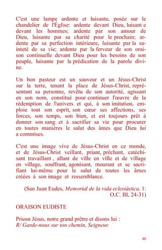 40
C'est une lampe ardente et luisante, posée sur le
chandelier de l'Église: ardente devant Dieu, luisant e
devant les hommes; ardente par son amour de
Dieu, luisante par sa charité pour le prochain; ar-
dente par sa perfection intérieure, luisante par la sa-
inteté de sa vie; ardente par la ferveur de son orai-
son continuelle devant Dieu pour les besoins de son
peuple, luisante par la prédication de la parole divi-
ne.
Un bon pasteur est un sauveur et un Jésus-Christ
sur la terre, tenant la place de Jésus-Christ, repré-
sentant sa personne, revêtu de son autorité, agissant
en son nom, constitué pour continuer l'œuvre de la
rédemption de l'univers et qui, à son imitation, em-
ploie tout son esprit, son cœur ses affections, ses
forces, son temps, son bien, et est toujours prêt à
donner son sang et à sacrifier sa vie pour procurer
en toutes manières le salut des âmes que Dieu lui
a commises.
C'est une image vive de Jésus-Christ en ce monde,
et de Jésus-Christ veillant, priant, prêchant, catéchi-
sant travaillant , allant de ville en ville et de village
en village, souffrant, agonisant, mourant et se sacri-
fiant lui-même pour le salut de toutes les âmes
créées à son image et ressemblance.
(San Juan Eudes, Memorial de la vida eclesiástica, 1:
O.C. III, 24-31)
ORAISON EUDISTE
Priosn Jésus, notre grand prêtre et disons lui :
R/ Garde-nous sur ton chemin, Seigneur.
 
