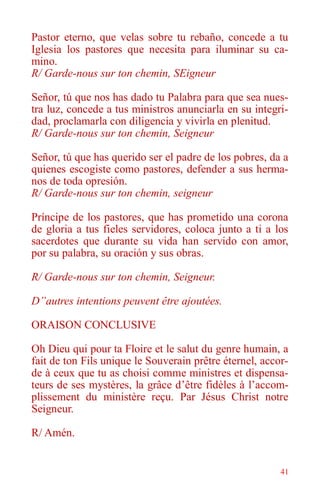 41
Pastor eterno, que velas sobre tu rebaño, concede a tu
Iglesia los pastores que necesita para iluminar su ca-
mino.
R/ Garde-nous sur ton chemin, SEigneur
Señor, tú que nos has dado tu Palabra para que sea nues-
tra luz, concede a tus ministros anunciarla en su integri-
dad, proclamarla con diligencia y vivirla en plenitud.
R/ Garde-nous sur ton chemin, Seigneur
Señor, tú que has querido ser el padre de los pobres, da a
quienes escogiste como pastores, defender a sus herma-
nos de toda opresión.
R/ Garde-nous sur ton chemin, seigneur
Príncipe de los pastores, que has prometido una corona
de gloria a tus fieles servidores, coloca junto a ti a los
sacerdotes que durante su vida han servido con amor,
por su palabra, su oración y sus obras.
R/ Garde-nous sur ton chemin, Seigneur.
D”autres intentions peuvent être ajoutées.
ORAISON CONCLUSIVE
Oh Dieu qui pour ta Floire et le salut du genre humain, a
fait de ton Fils unique le Souverain prêtre éternel, accor-
de à ceux que tu as choisi comme ministres et dispensa-
teurs de ses mystères, la grâce d’être fidèles à l’accom-
plissement du ministère reçu. Par Jésus Christ notre
Seigneur.
R/ Amén.
 