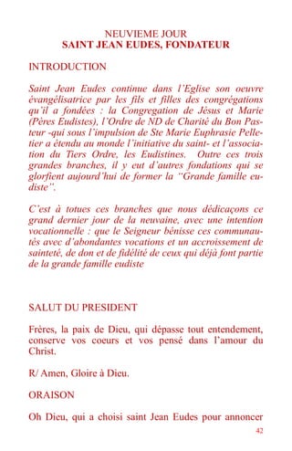 42
NEUVIEME JOUR
SAINT JEAN EUDES, FONDATEUR
INTRODUCTION
Saint Jean Eudes continue dans l’Eglise son oeuvre
évangélisatrice par les fils et filles des congrégations
qu’il a fondées : la Congregation de Jésus et Marie
(Pères Eudistes), l’Ordre de ND de Charité du Bon Pas-
teur -qui sous l’impulsion de Ste Marie Euphrasie Pelle-
tier a étendu au monde l’initiative du saint- et l’associa-
tion du Tiers Ordre, les Eudistines. Outre ces trois
grandes branches, il y eut d’autres fondations qui se
glorfient aujourd’hui de former la “Grande famille eu-
diste”.
C’est à totues ces branches que nous dédicaçons ce
grand dernier jour de la neuvaine, avec une intention
vocationnelle : que le Seigneur bénisse ces communau-
tés avec d’abondantes vocations et un accroissement de
sainteté, de don et de fidélité de ceux qui déjà font partie
de la grande famille eudiste
SALUT DU PRESIDENT
Frères, la paix de Dieu, qui dépasse tout entendement,
conserve vos coeurs et vos pensé dans l’amour du
Christ.
R/ Amen, Gloire à Dieu.
ORAISON
Oh Dieu, qui a choisi saint Jean Eudes pour annoncer
 