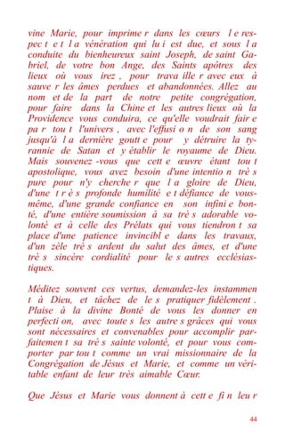 44
vine Marie, pour imprime r dans les cœurs l e res-
pec t e t l a vénération qui lu i est due, et sous l a
conduite du bienheureux saint Joseph, de saint Ga-
briel, de votre bon Ange, des Saints apôtres des
lieux où vous irez , pour trava ille r avec eux à
sauve r les âmes perdues et abandonnées. Allez au
nom et de la part de notre petite congrégation,
pour faire dans la Chine et les autres lieux où la
Providence vous conduira, ce qu'elle voudrait fair e
pa r tou t l'univers , avec l'effusi o n de son sang
jusqu'à l a dernière goutt e pour y détruire la ty-
rannie de Satan et y établir le royaume de Dieu.
Mais souvenez -vous que cett e œuvre étant tou t
apostolique, vous avez besoin d'une intentio n trè s
pure pour n'y cherche r que l a gloire de Dieu,
d'une t r è s profonde humilité e t défiance de vous-
même, d'une grande confiance en son infini e bon-
té, d'une entière soumission à sa trè s adorable vo-
lonté et à celle des Prélats qui vous tiendron t sa
place d'une patience invincibl e dans les travaux,
d'un zèle trè s ardent du salut des âmes, et d'une
trè s sincère cordialité pour le s autres ecclésias-
tiques.
Méditez souvent ces vertus, demandez-les instammen
t à Dieu, et tâchez de le s pratiquer fidèlement .
Plaise à la divine Bonté de vous les donner en
perfecti on, avec toute s les autre s grâces qui vous
sont nécessaires et convenables pour accomplir par-
faitemen t sa trè s sainte volonté, et pour vous com-
porter par tou t comme un vrai missionnaire de la
Congrégation de Jésus et Marie, et comme un véri-
table enfant de leur très aimable Cœur.
Que Jésus et Marie vous donnent à cett e fi n leu r
 