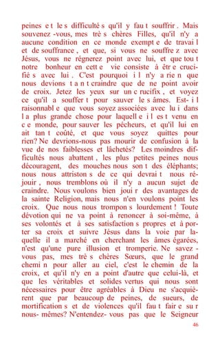 46
peines e t le s difficulté s qu'il y fau t souffrir . Mais
souvenez -vous, mes trè s chères Filles, qu'il n'y a
aucune condition en ce monde exempt e de travai l
et de souffrance , et que, si vous ne souffre z avec
Jésus, vous ne régnerez point avec lui, et que tou t
notre bonheur en cett e vie consiste à êtr e cruci-
fié s avec lui . C'est pourquoi i l n'y a rie n que
nous devions t a n t craindre que de ne point avoir
de croix. Jetez les yeux sur un c rucifix , et voyez
ce qu'il a souffer t pour sauver le s âmes. Est- i l
raisonnabl e que vous soyez associées avec lu i dans
l a plus grande chose pour laquell e i l es t venu en
c e monde, pour sauver les pécheurs, et qu'il lui en
ait tan t coûté, et que vous soyez quittes pour
rien? Ne devrions-nous pas mourir de confusion à la
vue de nos faiblesses et lâchetés? Les moindres dif-
ficultés nous abattent , les plus petites peines nous
découragent, des mouches nous son t des éléphants;
nous nous attriston s de ce qui devrai t nous ré-
jouir , nous tremblons où il n'y a aucun sujet de
craindre. Nous voulons bien joui r des avantages de
la sainte Religion, mais nous n'en voulons point les
croix. Que nous nous trompon s lourdement ! Toute
dévotion qui ne va point à renoncer à soi-même, à
ses volontés et à ses satisfaction s propres et à por-
ter sa croix et suivre Jésus dans la voie par la-
quelle il a marché en cherchant les âmes égarées,
n'est qu'une pure illusion et tromperie. Ne savez -
vous pas, mes trè s chères Sœurs, que le grand
chemi n pour aller au ciel, c'est le chemin de la
croix, et qu'il n'y en a point d'autre que celui-là, et
que les véritables et solides vertus qui nous sont
nécessaires pour être agréables à Dieu ne s'acquiè-
rent que par beaucoup de peines, de sueurs, de
mortification s et de violences qu'il fau t fair e su r
nous- mêmes? N'entendez- vous pas que le Seigneur
 