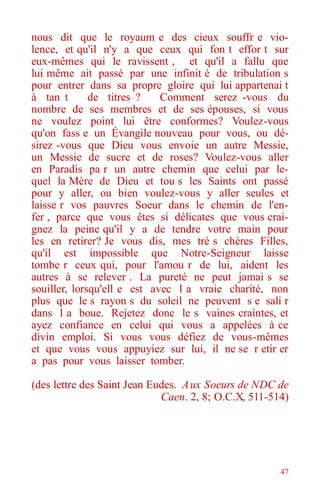 47
nous dit que le royaum e des cieux souffr e vio-
lence, et qu'il n'y a que ceux qui fon t effor t sur
eux-mêmes qui le ravissent , et qu'il a fallu que
lui même ait passé par une infinit é de tribulation s
pour entrer dans sa propre gloire qui lui appartenai t
à tan t de titres ? Comment serez -vous du
nombre de ses membres et de ses épouses, si vous
ne voulez point lui être conformes? Voulez-vous
qu'on fass e un Évangile nouveau pour vous, ou dé-
sirez -vous que Dieu vous envoie un autre Messie,
un Messie de sucre et de roses? Voulez-vous aller
en Paradis pa r un autre chemin que celui par le-
quel la Mère de Dieu et tou s les Saints ont passé
pour y aller, ou bien voulez-vous y aller seules et
laisse r vos pauvres Soeur dans le chemin de l'en-
fer , parce que vous êtes si délicates que vous crai-
gnez la peine qu'il y a de tendre votre main pour
les en retirer? Je vous dis, mes trè s chères Filles,
qu'il est impossible que Notre-Seigneur laisse
tombe r ceux qui, pour l'amou r de lui, aident les
autres à se relever . La pureté ne peut jamai s se
souiller, lorsqu'ell e est avec l a vraie charité, non
plus que le s rayon s du soleil ne peuvent s e sali r
dans l a boue. Rejetez donc le s vaines craintes, et
ayez confiance en celui qui vous a appelées à ce
divin emploi. Si vous vous défiez de vous-mêmes
et que vous vous appuyiez sur lui, il ne se r etir er
a pas pour vous laisser tomber.
(des lettre des Saint Jean Eudes. Aux Soeurs de NDC de
Caen. 2, 8; O.C.X, 511-514)
 