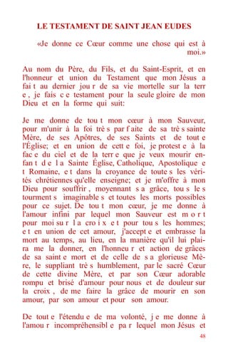 48
LE TESTAMENT DE SAINT JEAN EUDES
«Je donne ce Cœur comme une chose qui est à
moi.»
Au nom du Père, du Fils, et du Saint-Esprit, et en
l'honneur et union du Testament que mon Jésus a
fai t au dernier jou r de sa vie mortelle sur la terr
e , je fais c e testament pour la seule gloire de mon
Dieu et en la forme qui suit:
Je me donne de tou t mon cœur à mon Sauveur,
pour m'unir à la foi trè s par f aite de sa trè s sainte
Mère, de ses Apôtres, de ses Saints et de tout e
l'Église; et en union de cett e foi, je protest e à la
fac e du ciel et de la terr e que je veux mourir en-
fan t d e l a Sainte Église, Catholique, Apostolique e
t Romaine, e t dans la croyance de toute s les véri-
tés chrétiennes qu'elle enseigne; et je m'offre à mon
Dieu pour souffrir , moyennant s a grâce, tou s le s
tourment s imaginable s et toutes les morts possibles
pour ce sujet. De tou t mon cœur, je me donne à
l'amour infini par lequel mon Sauveur est m o r t
pour moi su r l a cro i x e t pour tou s les hommes;
e t en union de cet amour, j'accept e et embrasse la
mort au temps, au lieu, en la manière qu'il lui plai-
ra me la donner, en l'honneu r et action de grâces
de sa saint e mort et de celle de s a glorieuse Mè-
re, le suppliant trè s humblement, par le sacré Cœur
de cette divine Mère, et par son Cœur adorable
rompu et brisé d'amour pour nous et de douleur sur
la croix , de me faire la grâce de mourir en son
amour, par son amour et pour son amour.
De tout e l'étendu e de ma volonté, j e me donne à
l'amou r incompréhensibl e pa r lequel mon Jésus et
 