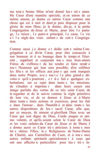 49
ma tout e bonne Mère m'ont donné leu r trè s aima-
ble Cœur d'une manière spéciale, et en union de ce
même amour, je donne ce même Cœur comme une
chose qui est à moi et dont je puis disposer pour la
gloire de mon Dieu; je le donne, dis-je, à la petite
Congrégation de Jésus et Marie, pour être l e parta-
ge, l e trésor , l e patro n principal, l e cœur, l a vie
e t l a règle des vrais enfant s de cett e Congréga-
tion.
Comme aussi j e donne e t dédie cett e même Con-
grégation à ce divin Cœur, pour être consacrée à
son honneur et à sa louange dans le temps et l'éter-
nité , suppliant et conjurant tou s mes bien-aimés
Frères de s'efforce r de lui rendre et faire rendr e
tou t l'honneur qui leur sera possible; d'en célébrer
les fête s et les offices aux jour s qui sont marqués
dans notre Propre, ave c tou t e l a plus grand e dé-
votio n qu'il s pourront , e t d e fair e quelques ex-
hortations sur ce sujet dans toute s les missions;
de s'étudier à imprime r dans leurs cœurs une
image parfaite des vertus de ce très saint Cœur, de
le regarder et de le suivre comme la règle primitive
de leur vie, et de se donner à Jésus et à Marie
dans toute s leurs actions et exercices, pour les fair
e dans l'amour , dans l'humilit é et dans toute s les
autres dispositions de leu r sacré Cœur, afin que,
par ce moyen, ils aiment et glorifient Dieu avec un
Cœur qui soit digne de Dieu, Corde magno et ani-
mo volenti, et qu'ils soient selon le Cœur de Dieu
et les vrais enfants du Cœur de Jésus et de Marie. J
e donne aussi ce Cœur trè s précieux à toute s mes
trè s chères Filles, le s Religieuses de Notre-Dame
de Charité, aux Carmélites de Caen, et à tou s mes
autres enfants spirituels ,spécialemen t à ceux qui
ont une affectio n particulière pour leu r trè s in-
 