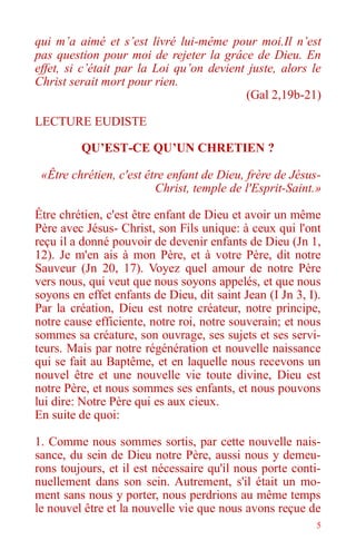 5
qui m’a aimé et s’est livré lui-même pour moi.Il n’est
pas question pour moi de rejeter la grâce de Dieu. En
effet, si c’était par la Loi qu’on devient juste, alors le
Christ serait mort pour rien.
(Gal 2,19b-21)
LECTURE EUDISTE
QU’EST-CE QU’UN CHRETIEN ?
«Être chrétien, c'est être enfant de Dieu, frère de Jésus-
Christ, temple de l'Esprit-Saint.»
Être chrétien, c'est être enfant de Dieu et avoir un même
Père avec Jésus- Christ, son Fils unique: à ceux qui l'ont
reçu il a donné pouvoir de devenir enfants de Dieu (Jn 1,
12). Je m'en ais à mon Père, et à votre Père, dit notre
Sauveur (Jn 20, 17). Voyez quel amour de notre Père
vers nous, qui veut que nous soyons appelés, et que nous
soyons en effet enfants de Dieu, dit saint Jean (I Jn 3, I).
Par la création, Dieu est notre créateur, notre principe,
notre cause efficiente, notre roi, notre souverain; et nous
sommes sa créature, son ouvrage, ses sujets et ses servi-
teurs. Mais par notre régénération et nouvelle naissance
qui se fait au Baptême, et en laquelle nous recevons un
nouvel être et une nouvelle vie toute divine, Dieu est
notre Père, et nous sommes ses enfants, et nous pouvons
lui dire: Notre Père qui es aux cieux.
En suite de quoi:
1. Comme nous sommes sortis, par cette nouvelle nais-
sance, du sein de Dieu notre Père, aussi nous y demeu-
rons toujours, et il est nécessaire qu'il nous porte conti-
nuellement dans son sein. Autrement, s'il était un mo-
ment sans nous y porter, nous perdrions au même temps
le nouvel être et la nouvelle vie que nous avons reçue de
 