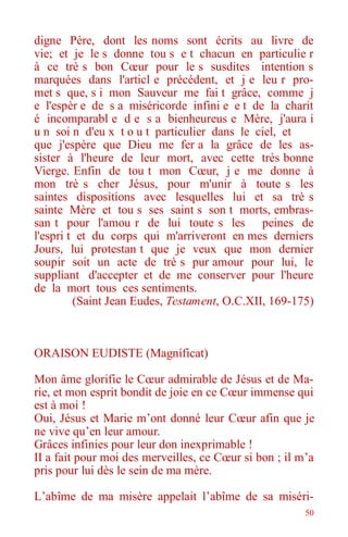 50
digne Père, dont les noms sont écrits au livre de
vie; et je le s donne tou s e t chacun en particulie r
à ce trè s bon Cœur pour le s susdites intention s
marquées dans l'articl e précédent, et j e leu r pro-
met s que, s i mon Sauveur me fai t grâce, comme j
e l'espèr e de s a miséricorde infini e e t de la charit
é incomparabl e d e s a bienheureus e Mère, j'aura i
u n soi n d'eu x t o u t particulier dans le ciel, et
que j'espère que Dieu me fer a la grâce de les as-
sister à l'heure de leur mort, avec cette très bonne
Vierge. Enfin de tou t mon Cœur, j e me donne à
mon trè s cher Jésus, pour m'unir à toute s les
saintes dispositions avec lesquelles lui et sa trè s
sainte Mère et tou s ses saint s son t morts, embras-
san t pour l'amou r de lui toute s les peines de
l'espri t et du corps qui m'arriveront en mes derniers
Jours, lui protestan t que je veux que mon dernier
soupir soit un acte de trè s pur amour pour lui, le
suppliant d'accepter et de me conserver pour l'heure
de la mort tous ces sentiments.
(Saint Jean Eudes, Testament, O.C.XII, 169-175)
ORAISON EUDISTE (Magníficat)
Mon âme glorifie le Cœur admirable de Jésus et de Ma-
rie, et mon esprit bondit de joie en ce Cœur immense qui
est à moi !
Oui, Jésus et Marie m’ont donné leur Cœur afin que je
ne vive qu’en leur amour.
Grâces infinies pour leur don inexprimable !
II a fait pour moi des merveilles, ce Cœur si bon ; il m’a
pris pour lui dès le sein de ma mère.
L’abîme de ma misère appelait l’abîme de sa miséri-
 