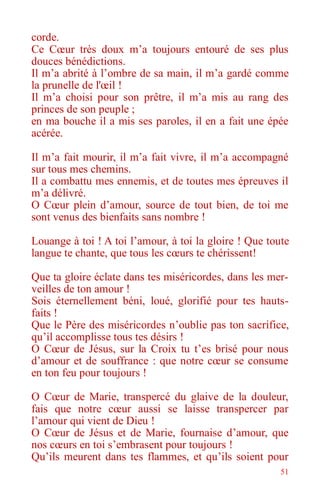 51
corde.
Ce Cœur très doux m’a toujours entouré de ses plus
douces bénédictions.
Il m’a abrité à l’ombre de sa main, il m’a gardé comme
la prunelle de l'œil !
Il m’a choisi pour son prêtre, il m’a mis au rang des
princes de son peuple ;
en ma bouche il a mis ses paroles, il en a fait une épée
acérée.
Il m’a fait mourir, il m’a fait vivre, il m’a accompagné
sur tous mes chemins.
Il a combattu mes ennemis, et de toutes mes épreuves il
m’a délivré.
O Cœur plein d’amour, source de tout bien, de toi me
sont venus des bienfaits sans nombre !
Louange à toi ! A toi l’amour, à toi la gloire ! Que toute
langue te chante, que tous les cœurs te chérissent!
Que ta gloire éclate dans tes miséricordes, dans les mer-
veilles de ton amour !
Sois éternellement béni, loué, glorifié pour tes hauts-
faits !
Que le Père des miséricordes n’oublie pas ton sacrifice,
qu’il accomplisse tous tes désirs !
O Cœur de Jésus, sur la Croix tu t’es brisé pour nous
d’amour et de souffrance : que notre cœur se consume
en ton feu pour toujours !
O Cœur de Marie, transpercé du glaive de la douleur,
fais que notre cœur aussi se laisse transpercer par
l’amour qui vient de Dieu !
O Cœur de Jésus et de Marie, fournaise d’amour, que
nos cœurs en toi s’embrasent pour toujours !
Qu’ils meurent dans tes flammes, et qu’ils soient pour
 