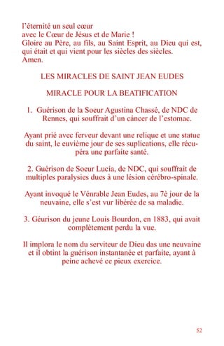 52
l’éternité un seul cœur
avec le Cœur de Jésus et de Marie !
Gloire au Père, au fils, au Saint Esprit, au Dieu qui est,
qui était et qui vient pour les siècles des siècles.
Amen.
LES MIRACLES DE SAINT JEAN EUDES
MIRACLE POUR LA BEATIFICATION
1. Guérison de la Soeur Agustina Chassé, de NDC de
Rennes, qui souffrait d’un cáncer de l’estomac.
Ayant prié avec ferveur devant une relique et une statue
du saint, le euvième jour de ses suplications, elle récu-
péra une parfaite santé.
2. Guérison de Soeur Lucía, de NDC, qui souffrait de
multiples paralysies dues à une lésion cérébro-spinale.
Ayant invoqué le Vénrable Jean Eudes, au 7è jour de la
neuvaine, elle s’est vur libérée de sa maladie.
3. Géurison du jeune Louis Bourdon, en 1883, qui avait
complètement perdu la vue.
Il implora le nom du serviteur de Dieu das une neuvaine
et il obtint la guérison instantanée et parfaite, ayant à
peine achevé ce pieux exercice.
 