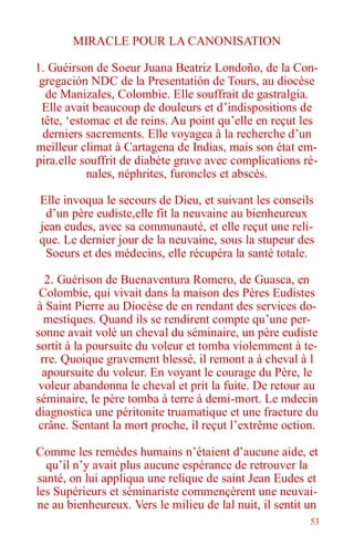 53
MIRACLE POUR LA CANONISATION
1. Guéirson de Soeur Juana Beatriz Londoño, de la Con-
gregación NDC de la Presentatión de Tours, au diocèse
de Manizales, Colombie. Elle souffrait de gastralgia.
Elle avait beaucoup de douleurs et d’indispositions de
tête, ‘estomac et de reins. Au point qu’elle en reçut les
derniers sacrements. Elle voyagea à la recherche d’un
meilleur climat à Cartagena de Indias, mais son état em-
pira.elle souffrit de diabète grave avec complications ré-
nales, néphrites, furoncles et abscès.
Elle invoqua le secours de Dieu, et suivant les conseils
d’un père eudiste,elle fit la neuvaine au bienheureux
jean eudes, avec sa communauté, et elle reçut une reli-
que. Le dernier jour de la neuvaine, sous la stupeur des
Soeurs et des médecins, elle récupéra la santé totale.
2. Guérison de Buenaventura Romero, de Guasca, en
Colombie, qui vivait dans la maison des Pères Eudistes
à Saint Pierre au Diocèse de en rendant des services do-
mestiques. Quand ils se rendirent compte qu’une per-
sonne avait volé un cheval du séminaire, un père eudiste
sortit à la poursuite du voleur et tomba violemment à te-
rre. Quoique gravement blessé, il remont a à cheval à l
apoursuite du voleur. En voyant le courage du Père, le
voleur abandonna le cheval et prit la fuite. De retour au
séminaire, le père tomba à terre à demi-mort. Le mdecin
diagnostica une péritonite truamatique et une fracture du
crâne. Sentant la mort proche, il reçut l’extrême oction.
Comme les remèdes humains n’étaient d’aucune aide, et
qu’il n’y avait plus aucune espérance de retrouver la
santé, on lui appliqua une relique de saint Jean Eudes et
les Supérieurs et séminariste commençèrent une neuvai-
ne au bienheureux. Vers le milieu de lal nuit, il sentit un
 