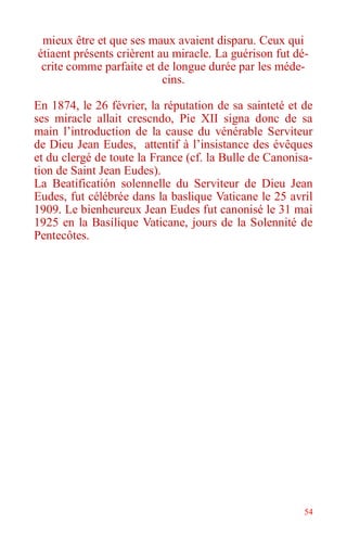 54
mieux être et que ses maux avaient disparu. Ceux qui
étiaent présents crièrent au miracle. La guérison fut dé-
crite comme parfaite et de longue durée par les méde-
cins.
En 1874, le 26 février, la réputation de sa sainteté et de
ses miracle allait crescndo, Pie XII signa donc de sa
main l’introduction de la cause du vénérable Serviteur
de Dieu Jean Eudes, attentif à l’insistance des évêques
et du clergé de toute la France (cf. la Bulle de Canonisa-
tion de Saint Jean Eudes).
La Beatificatión solennelle du Serviteur de Dieu Jean
Eudes, fut célébrée dans la baslique Vaticane le 25 avril
1909. Le bienheureux Jean Eudes fut canonisé le 31 mai
1925 en la Basílique Vaticane, jours de la Solennité de
Pentecôtes.
 