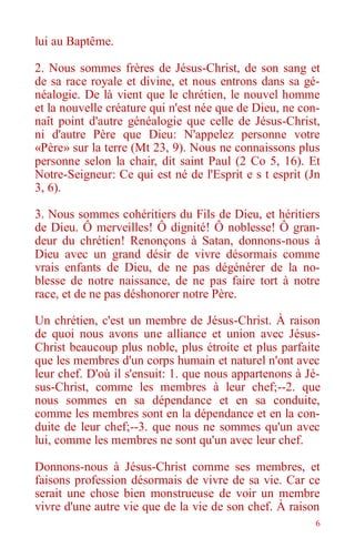 6
lui au Baptême.
2. Nous sommes frères de Jésus-Christ, de son sang et
de sa race royale et divine, et nous entrons dans sa gé-
néalogie. De là vient que le chrétien, le nouvel homme
et la nouvelle créature qui n'est née que de Dieu, ne con-
naît point d'autre généalogie que celle de Jésus-Christ,
ni d'autre Père que Dieu: N'appelez personne votre
«Père» sur la terre (Mt 23, 9). Nous ne connaissons plus
personne selon la chair, dit saint Paul (2 Co 5, 16). Et
Notre-Seigneur: Ce qui est né de l'Esprit e s t esprit (Jn
3, 6).
3. Nous sommes cohéritiers du Fils de Dieu, et héritiers
de Dieu. Ô merveilles! Ô dignité! Ô noblesse! Ô gran-
deur du chrétien! Renonçons à Satan, donnons-nous à
Dieu avec un grand désir de vivre désormais comme
vrais enfants de Dieu, de ne pas dégénérer de la no-
blesse de notre naissance, de ne pas faire tort à notre
race, et de ne pas déshonorer notre Père.
Un chrétien, c'est un membre de Jésus-Christ. À raison
de quoi nous avons une alliance et union avec Jésus-
Christ beaucoup plus noble, plus étroite et plus parfaite
que les membres d'un corps humain et naturel n'ont avec
leur chef. D'où il s'ensuit: 1. que nous appartenons à Jé-
sus-Christ, comme les membres à leur chef;--2. que
nous sommes en sa dépendance et en sa conduite,
comme les membres sont en la dépendance et en la con-
duite de leur chef;--3. que nous ne sommes qu'un avec
lui, comme les membres ne sont qu'un avec leur chef.
Donnons-nous à Jésus-Christ comme ses membres, et
faisons profession désormais de vivre de sa vie. Car ce
serait une chose bien monstrueuse de voir un membre
vivre d'une autre vie que de la vie de son chef. À raison
 