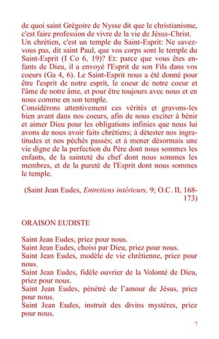 7
de quoi saint Grégoire de Nysse dit que le christianisme,
c'est faire profession de vivre de la vie de Jésus-Christ.
Un chrétien, c'est un temple du Saint-Esprit: Ne savez-
vous pas, dit saint Paul, que vos corps sont le temple du
Saint-Esprit (I Co 6, 19)? Et: parce que vous êtes en-
fants de Dieu, il a envoyé l'Esprit de son Fils dans vos
coeurs (Ga 4, 6). Le Saint-Esprit nous a été donné pour
être l'esprit de notre esprit, le coeur de notre coeur et
l'âme de notre âme, et pour être toujours avec nous et en
nous comme en son temple.
Considérons attentivement ces vérités et gravons-les
bien avant dans nos coeurs, afin de nous exciter à bénir
et aimer Dieu pour les obligations infinies que nous lui
avons de nous avoir faits chrétiens; à détester nos ingra-
titudes et nos péchés passés; et à mener désormais une
vie digne de la perfection du Père dont nous sommes les
enfants, de la sainteté du chef dont nous sommes les
membres, et de la pureté de l'Esprit dont nous sommes
le temple.
(Saint Jean Eudes, Entretiens intérieurs, 9; O.C. II, 168-
173)
ORAISON EUDISTE
Saint Jean Eudes, priez pour nous.
Saint Jean Eudes, choisi par Dieu, priez pour nous.
Saint Jean Eudes, modèle de vie chrétienne, priez pour
nous.
Saint Jean Eudes, fidèle ouvrier de la Volonté de Dieu,
priez pour nous.
Saint Jean Eudes, pénétré de l’amour de Jésus, priez
pour nous.
Saint Jean Eudes, instruit des divins mystères, priez
pour nous.
 