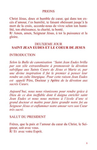 8
PRIONS
Christ Jésus, doux et humble de cœur, qui dans ton ex-
cès d’amour, t’es humilié, te faisant obéissant jusqu’à la
mort de la croix, accorde-nous de vivre selon ton humi-
lité, ton obéissance, ta charité, ta bonté.
R/ Amen, amen, Seigneur Jésus, à toi la puissance et la
gloire.
DEUXIEME JOUR
SAINT JEAN EUDES ET LE COEUR DE JESUS
INTRODUCTION
Selon la Bulle de canonisation “Saint Jean Eudes brilla
par son zèle extraordinaire à promouvoir la dévotion
salvifique aux Saints Cœurs de Jésus et Marie et, par
une divine inspiration il fut le premier à penser leur
rendre un culte liturgique. Pour cette raison Jean Eudes
est appelé Père, Docteur y Apôtre de la dévotion aux
sacrés Cœurs.
Aujourd’hui, nous nous réunissons pour rendre grâce à
Dieu de ce don ineffable dont il daigna enrichir saint
Jean Eudes et nous nous mettons à l’école d’une si
grand docteur et maître pour faire grandir notre foi au
Seigneur Jésus et enflammer notre amour vers son Cœur
très sacré.
SALUT DU PRESIDENT
Frères, que la paix et l’amour du cœur du Christ, le Sei-
gneur, soit avec vous.
R/ Et avec votre Esprit.
 