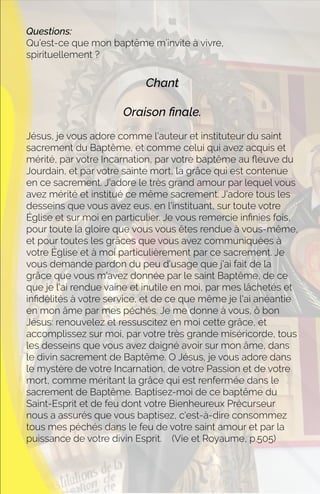 Questions:
Qu’est-ce que mon baptême m’invite à vivre,
spirituellement ?
Chant
Oraison ﬁnale.
Jésus, je vous adore comme l'auteur et instituteur du saint
sacrement du Baptême, et comme celui qui avez acquis et
mérité, par votre Incarnation, par votre baptême au ﬂeuve du
Jourdain, et par votre sainte mort, la grâce qui est contenue
en ce sacrement. J'adore le très grand amour par lequel vous
avez mérité et institué ce même sacrement. J'adore tous les
desseins que vous avez eus, en l'instituant, sur toute votre
Église et sur moi en particulier. Je vous remercie inﬁnies fois,
pour toute la gloire que vous vous êtes rendue à vous-même,
et pour toutes les grâces que vous avez communiquées à
votre Église et à moi particulièrement par ce sacrement. Je
vous demande pardon du peu d'usage que j'ai fait de la
grâce que vous m'avez donnée par le saint Baptême, de ce
que je l'ai rendue vaine et inutile en moi, par mes lâchetés et
inﬁdélités à votre service, et de ce que même je l'ai anéantie
en mon âme par mes péchés. Je me donne à vous, ô bon
Jésus: renouvelez et ressuscitez en moi cette grâce, et
accomplissez sur moi, par votre très grande miséricorde, tous
les desseins que vous avez daigné avoir sur mon âme, dans
le divin sacrement de Baptême. O Jésus, je vous adore dans
le mystère de votre Incarnation, de votre Passion et de votre
mort, comme méritant la grâce qui est renfermée dans le
sacrement de Baptême. Baptisez-moi de ce baptême du
Saint-Esprit et de feu dont votre Bienheureux Précurseur
nous a assurés que vous baptisez, c'est-à-dire consommez
tous mes péchés dans le feu de votre saint amour et par la
puissance de votre divin Esprit. (Vie et Royaume, p.505)
 
