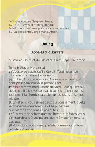 Jour 3
Appelés à la sainteté
Au nom du Père et du Fils et du Saint-Esprit. R/ Amen.
Texte biblique: Mt 5, 43-48
43 Vous avez appris qu’il a été dit : Tu aimeras ton
prochain et tu haïras ton ennemi.
44 Eh bien ! moi, je vous dis : Aimez vos ennemis, et
priez pour ceux qui vous persécutent,
45 aﬁn d’être vraiment les ﬁls de votre Père qui est aux
cieux ; car il fait lever son soleil sur les méchants et sur
les bons, il fait tomber la pluie sur les justes et sur les
injustes.
46 En eﬀet, si vous aimez ceux qui vous aiment, quelle
récompense méritez-vous ? Les publicains
eux-mêmes n’en font-ils pas autant ?
47 Et si vous ne saluez que vos frères, que faites-vous
d’extraordinaire ? Les païens eux-mêmes n’en font-ils
pas autant ?
48 Vous donc, vous serez parfaits comme votre Père
céleste est parfait.
V/ Nous voulons Seigneur Jésus,
R/ Que tu vives et règnes en nous
V/ et que tu bénisses pour nous, avec son ﬁls
R/ La très sainte Vierge Marie. Amen.
 