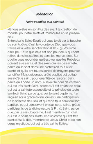 Méditation
Notre vocation à la sainteté
«Il nous a élus en son Fils dès avant la création du
monde, pour être saints et immaculés en sa présen-
ce.»
Entendez le Saint-Esprit qui vous le dit par la bouche
de son Apôtre: C'est la volonté de Dieu que vous
travailliez à votre sanctiﬁcation (I Th 4, 3). Vous me
direz peut-être que cela est bon pour ceux qui sont
retirés dans les cloîtres et dans les monastères. Sur
quoi je vous répondrai qu'il est vrai que les Religieux
doivent être saints, et des exemplaires de sainteté,
parce qu'ils sont dans une profession tout à fait
sainte, et qu'ils ont toutes sortes de moyens pour se
sanctiﬁer. Mais quiconque a été baptisé est obligé
aussi d'être saint, pour quantité de raisons : Saint,
parce qu'il porte un nom, à savoir le nom de chrétien
qui est très saint; Saint, parce qu'il est enfant de celui
qui est la sainteté essentielle et le principe de toute
sainteté; Saint, parce que, par le saint baptême, il a
reçu en soi la grâce divine, qui est une participation
de la sainteté de Dieu, et qui rend tous ceux qui sont
baptisés et qui conservent en eux cette sainte grâce
participants de la divine nature (2 P I, 4); Saint, parce
que, par le saint baptême, il est membre d'un chef
qui est le Saint des saints, et d'un corps qui est très
saint: c'est-à-dire, membre de Jésus-Christ et de son
corps mystique, qui est la très sainte Église;
 