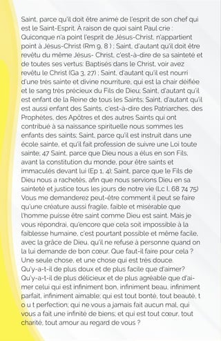 Saint, parce qu'il doit être animé de l'esprit de son chef qui
est le Saint-Esprit. À raison de quoi saint Paul crie :
Quiconque n'a point l'esprit de Jésus-Christ, n'appartient
point à Jésus-Christ (Rm 9, 8 ) ; Saint, d'autant qu'il doit être
revêtu du même Jésus- Christ, c'est-à-dire de sa sainteté et
de toutes ses vertus: Baptisés dans le Christ, voir avez
revêtu le Christ (Ga 3, 27) ; Saint, d'autant qu'il est nourri
d'une très sainte et divine nourriture, qui est la chair déiﬁée
et le sang très précieux du Fils de Dieu; Saint, d'autant qu'il
est enfant de la Reine de tous les Saints; Saint, d'autant qu'il
est aussi enfant des Saints, c'est-à-dire des Patriarches, des
Prophètes, des Apôtres et des autres Saints qui ont
contribué à sa naissance spirituelle nous sommes les
enfants des saints; Saint, parce qu'il est instruit dans une
école sainte, et qu'il fait profession de suivre une Loi toute
sainte; 47 Saint, parce que Dieu nous a élus en son Fils,
avant la constitution du monde, pour être saints et
immaculés devant lui (Ep 1, 4); Saint, parce que le Fils de
Dieu nous a rachetés, aﬁn que nous servions Dieu en sa
sainteté et justice tous les jours de notre vie (Lc I, 68 74 75)
Vous me demanderez peut-être comment il peut se faire
qu'une créature aussi fragile, faible et misérable que
l'homme puisse être saint comme Dieu est saint. Mais je
vous répondrai, qu'encore que cela soit impossible à la
faiblesse humaine, c'est pourtant possible et même facile,
avec la grâce de Dieu, qu'il ne refuse à personne quand on
la lui demande de bon cœur. Que faut-il faire pour cela ?
Une seule chose, et une chose qui est très douce.
Qu'y-a-t-il de plus doux et de plus facile que d'aimer?
Qu'y-a-t-il de plus délicieux et de plus agréable que d'ai-
mer celui qui est inﬁniment bon, inﬁniment beau, inﬁniment
parfait, inﬁniment aimable; qui est tout bonté, tout beauté, t
o u t perfection; qui ne vous a jamais fait aucun mal, qui
vous a fait une inﬁnité de biens; et qui est tout cœur, tout
charité, tout amour au regard de vous ?
 