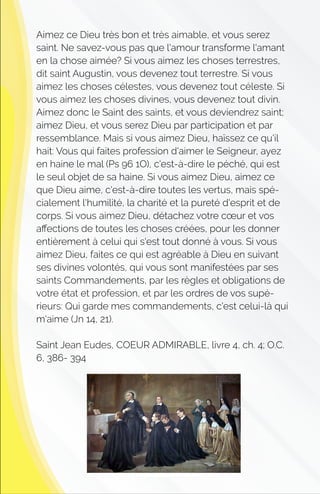 Aimez ce Dieu très bon et très aimable, et vous serez
saint. Ne savez-vous pas que l'amour transforme l'amant
en la chose aimée? Si vous aimez les choses terrestres,
dit saint Augustin, vous devenez tout terrestre. Si vous
aimez les choses célestes, vous devenez tout céleste. Si
vous aimez les choses divines, vous devenez tout divin.
Aimez donc le Saint des saints, et vous deviendrez saint;
aimez Dieu, et vous serez Dieu par participation et par
ressemblance. Mais si vous aimez Dieu, haïssez ce qu'il
hait: Vous qui faites profession d'aimer le Seigneur, ayez
en haine le mal (Ps 96 1O), c'est-à-dire le péché, qui est
le seul objet de sa haine. Si vous aimez Dieu, aimez ce
que Dieu aime, c'est-à-dire toutes les vertus, mais spé-
cialement l'humilité, la charité et la pureté d'esprit et de
corps. Si vous aimez Dieu, détachez votre cœur et vos
aﬀections de toutes les choses créées, pour les donner
entièrement à celui qui s'est tout donné à vous. Si vous
aimez Dieu, faites ce qui est agréable à Dieu en suivant
ses divines volontés, qui vous sont manifestées par ses
saints Commandements, par les règles et obligations de
votre état et profession, et par les ordres de vos supé-
rieurs: Qui garde mes commandements, c'est celui-là qui
m'aime (Jn 14, 21).
Saint Jean Eudes, COEUR ADMIRABLE, livre 4, ch. 4; O.C.
6, 386- 394
 