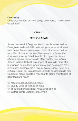 Questionss:
De quelle manière est—ce que je commence mon chemin
de sainteté?
Chant...
Oraison ﬁnale.
Je me donne à toi, Seigneu Jésus, pour te suiver en ton
Evangile et en la sainteté de ta vie, pour te servir et servir
mes frères. Prenez possession pleine et absolue de tout
mon être et donnez-moi au Père céleste de la manière
dont vous savez qu'elle lui est la plus agréable. Je fais
oﬀrande de ma personne à la Mère du Sauveur, à Saint
Joseph, à Saint Gabriel, aux anges et saints de Dieu, et je
les supplie de me faire mourir plutôt que de rompre mes
promesses de baptême à l'avenir. Sainte Trinité, Père, Fils
et Saint-Esprit, par ta puissance, prends possession de moi.
Consacre-moi et sanctiﬁe-moi pour ta gloire, maintenant et
pour toujours. Amen
V/ Nous voulons Seigneur Jésus,
R/ Que tu vives et règnes en nous
V/ et que tu bénisses pour nous, avec son ﬁls
R/ La très sainte Vierge Marie. Amen.
 